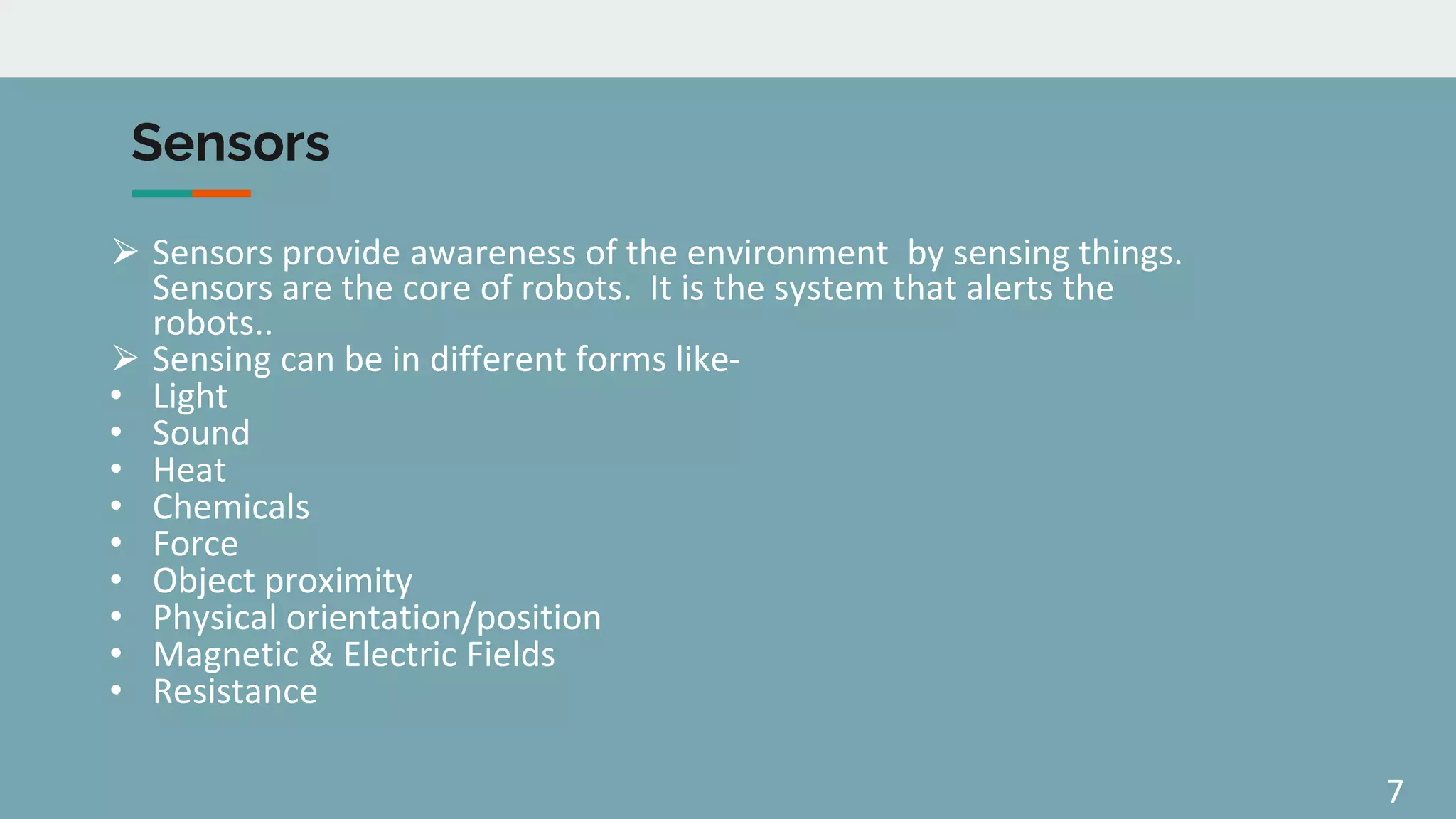 7
Sensors
⮚ Sensors provide awareness of the environment by sensing things.
Sensors are the core of robots. It is the system that alerts the
robots..
⮚ Sensing can be in different forms like-
• Light
• Sound
• Heat
• Chemicals
• Force
• Object proximity
• Physical orientation/position
• Magnetic & Electric Fields
• Resistance
 