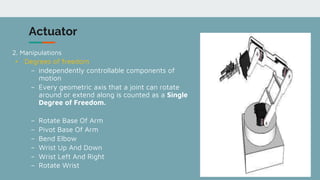 7
Actuator
2. Manipulations
• Degrees of freedom
– independently controllable components of
motion
– Every geometric axis that a joint can rotate
around or extend along is counted as a Single
Degree of Freedom.
– Rotate Base Of Arm
– Pivot Base Of Arm
– Bend Elbow
– Wrist Up And Down
– Wrist Left And Right
– Rotate Wrist
 