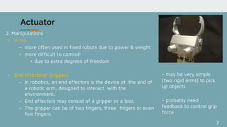 7
Actuator
2. Manipulations
• Arms
– more often used in fixed robots due to power & weight
– more difficult to control!
• due to extra degrees of freedom
• End Effectors/ Grippers
– In robotics, an end effectors is the device at the end of
a robotic arm, designed to interact with the
environment.
– End effectors may consist of a gripper or a tool.
– The gripper can be of two fingers, three fingers or even
five fingers.
- may be very simple
(two rigid arms) to pick
up objects
- probably need
feedback to control grip
force
 