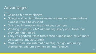 17
Advantages
● Going to far away planets.
● Going far down into the unknown waters and mines where
humans would be crushed
● Giving us information that humans can't get
● Working at places 24/7 without any salary and food. Plus
they don't get bored
● They can perform tasks faster than humans and much more
consistently and accurately
● Most of them are automatic so they can go around by
themselves without any human interference.
 
