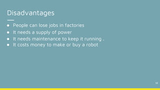 18
Disadvantages
● People can lose jobs in factories
● It needs a supply of power
● It needs maintenance to keep it running .
● It costs money to make or buy a robot
 
