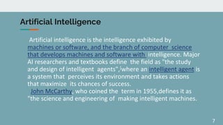 7
Artificial Intelligence
Artificial intelligence is the intelligence exhibited by
machines or software, and the branch of computer science
that develops machines and software with intelligence. Major
AI researchers and textbooks define the field as "the study
and design of intelligent agents",[where an intelligent agent is
a system that perceives its environment and takes actions
that maximize its chances of success.
John McCarthy, who coined the term in 1955,defines it as
"the science and engineering of making intelligent machines.
 