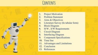 Contents
2
1. Project Motivation
2. Problem Statement
3. Aims & Objectives
4. Literature Survey (In tabular form)
5. Block Diagram
6. H/W , S/W Requirements
7. Circuit Diagram
8. Interfacing Diagram
9. Component Specifications
10. Time line
11. Advantages and Limitations
12. Conclusion
13. References
 