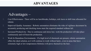 In two or three columns
Yellow
Is the color of gold,
butter and ripe lemons.
In the spectrum of
visible light, yellow is
found between green
and orange.
Blue
Is the colour of the
clear sky and the deep
sea. It is located
between violet and
green on the optical
spectrum.
Red
Is the color of blood,
and because of this it
has historically been
associated with
sacrifice, danger and
courage.
20
ADVANTAGES
Advantages –
1. Cost Effectiveness : There will be no lunchbreaks, holidays, sick leave or shift time allocated for
robotic
2. Improved Quality Assurance : Robotic automation eliminates the risks of vigilance decrement by
accurately producing and checking items meet the required standard without fail .
3. Increased Productivity : Due to continuous and stress less work the production will take place
continuously and wil boost the production.
4. Work In Hazardous Environments : If a high level of chemicals are present, robotic automation
offers the ideal solution, as it will continue to work without harm , even in areas that have
extremely high or low temperatures Robotics will prove themselves the best .
ADVANTAGES
 