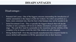A picture is worth a thousand
words
A complex idea can be
conveyed with just a
single still image, namely
making it possible to
absorb large amounts of
data quickly.
21
DISADVANTAGES
Disadvantages –
1. Potential Job Losses : One of the biggest concerns surrounding the introduction of
robotic automation is the impact of jobs for workers. If a robot can perform at a
faster, more consistent rate, then the fear is that humans may not be needed at all.
2. Initial Investment Costs : This is typically the biggest obstacle that will decide
whether or not a company will invest in robotic automation, or wait until a later
stage. The cash flow must be sustainable in the meantime and the stability of the
company is by no means worth the risk if the returns are only marginal.
3. Hiring Skilled Staff : Over the past decade manufacturers have found it harder to
source skilled staff members to fill the specialised roles in their factories.
 