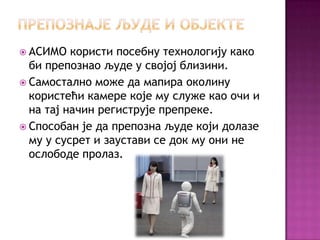 http://cicakslavka.wordpress.com/

 АСИМО

користи посебну технологију како
би препознао људе у својој близини.
 Самостално може да мапира околину
користећи камере које му служе као очи и
на тај начин региструје препреке.
 Способан је да препозна људе који долазе
му у сусрет и заустави се док му они не
ослободе пролаз.

 