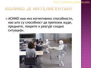 http://cicakslavka.wordpress.com/

 АСИМО

има низ когнитивних способности,
као што су способност да препозна људе,
предмете, покрете и реагује сходно
ситуацији.

 
