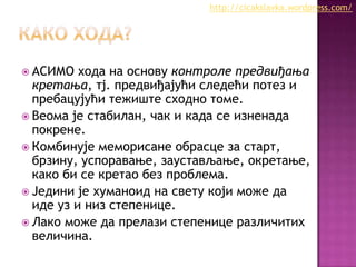 http://cicakslavka.wordpress.com/

 АСИМО

хода на основу контроле предвиђања
кретања, тј. предвиђајући следећи потез и
пребацујући тежиште сходно томе.
 Веома је стабилан, чак и када се изненада
покрене.
 Комбинује меморисане обрасце за старт,
брзину, успоравање, заустављање, окретање,
како би се кретао без проблема.
 Једини је хуманоид на свету који може да
иде уз и низ степенице.
 Лако може да прелази степенице различитих
величина.

 