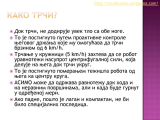 http://cicakslavka.wordpress.com/

Док трчи, не додирује увек тло са обе ноге.
 То је постигнуто путем проактивне контроле
његовог држања које му омогућава да трчи
брзином од 6 km/h.
 Трчање у кружници (5 km/h) захтева да се робот
уравнотежи насупрот центрифугалној сили, која
делује на њега док трчи укруг.
 То је постигнуто померањем тежишта робота од
њега ка центру круга.
 АСИМО може да одржава равнотежу док хода и
на неравним површинама, али и када буде гурнут
у одређеној мери.
 Ако падне, пошто је лаган и компактан, не би
било специјалних последица.


 