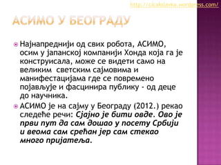http://cicakslavka.wordpress.com/

 Најнапреднији

од свих робота, АСИМО,
осим у јапанској компанији Хонда која га је
конструисала, може се видети само на
великим светским сајмовима и
манифестацијама где се повремено
појављује и фасцинира публику - од деце
до научника.
 АСИМО је на сајму у Београду (2012.) рекао
следеће речи: Сјајно је бити овде. Ово је
први пут да сам дошао у посету Србији
и веома сам срећан јер сам стекао
много пријатеља.

 
