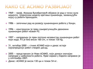 http://cicakslavka.wordpress.com/



1969 -- проф. Миомир Вукобратовић обjавио jе рад о тачки нула
момента, теориjском моделу кретања хуманоида, захваљуjући
коjоj су роботи проходали.



1986 -- започиње рад на развоjу хуманоидних робота у Хонди.



1996 -- конструисан jе први саморегулишући двоножни
хуманоидни робот назван P2.



1997 -- направљен jе први потпуно независтан хуманоидни робот
коjи хода. P3 jе био висок 160 cm, и тежак 130 kg.



31. октобар 2000 -- стиже АСИМО коjи и данас остаjе
наjнапредниjи робот створен досад.



2005 -- представљен jе Нови АСИМО, коjи доноси значаjан
напредак у мобилности робота. Прве кораке у Европи направио jе
у септембру 2007.
Данас: АСИМО је висок 130 цм и тежак 54 кг.



 