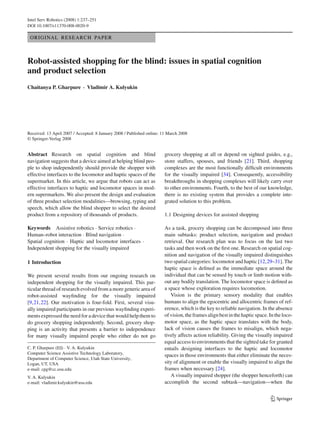 Intel Serv Robotics (2008) 1:237–251
DOI 10.1007/s11370-008-0020-9

 ORIGINAL RESEARCH PAPER



Robot-assisted shopping for the blind: issues in spatial cognition
and product selection
Chaitanya P. Gharpure · Vladimir A. Kulyukin




Received: 13 April 2007 / Accepted: 8 January 2008 / Published online: 11 March 2008
© Springer-Verlag 2008


Abstract Research on spatial cognition and blind                        grocery shopping at all or depend on sighted guides, e.g.,
navigation suggests that a device aimed at helping blind peo-           store staffers, spouses, and friends [21]. Third, shopping
ple to shop independently should provide the shopper with               complexes are the most functionally difﬁcult environments
effective interfaces to the locomotor and haptic spaces of the          for the visually impaired [34]. Consequently, accessibility
supermarket. In this article, we argue that robots can act as           breakthroughs in shopping complexes will likely carry over
effective interfaces to haptic and locomotor spaces in mod-             to other environments. Fourth, to the best of our knowledge,
ern supermarkets. We also present the design and evaluation             there is no existing system that provides a complete inte-
of three product selection modalities—browsing, typing and              grated solution to this problem.
speech, which allow the blind shopper to select the desired
product from a repository of thousands of products.                     1.1 Designing devices for assisted shopping

Keywords Assistive robotics · Service robotics ·                        As a task, grocery shopping can be decomposed into three
Human–robot interaction · Blind navigation ·                            main subtasks: product selection, navigation and product
Spatial cognition · Haptic and locomotor interfaces ·                   retrieval. Our research plan was to focus on the last two
Independent shopping for the visually impaired                          tasks and then work on the ﬁrst one. Research on spatial cog-
                                                                        nition and navigation of the visually impaired distinguishes
1 Introduction                                                          two spatial categories: locomotor and haptic [12,29–31]. The
                                                                        haptic space is deﬁned as the immediate space around the
We present several results from our ongoing research on                 individual that can be sensed by touch or limb motion with-
independent shopping for the visually impaired. This par-               out any bodily translation. The locomotor space is deﬁned as
ticular thread of research evolved from a more generic area of          a space whose exploration requires locomotion.
robot-assisted wayﬁnding for the visually impaired                         Vision is the primary sensory modality that enables
[9,21,22]. Our motivation is four-fold. First, several visu-            humans to align the egocentric and allocentric frames of ref-
ally impaired participants in our previous wayﬁnding experi-            erence, which is the key to reliable navigation. In the absence
ments expressed the need for a device that would help them to           of vision, the frames align best in the haptic space. In the loco-
do grocery shopping independently. Second, grocery shop-                motor space, as the haptic space translates with the body,
ping is an activity that presents a barrier to independence             lack of vision causes the frames to misalign, which nega-
for many visually impaired people who either do not go                  tively affects action reliability. Giving the visually impaired
                                                                        equal access to environments that the sighted take for granted
C. P. Gharpure (B) · V. A. Kulyukin                                     entails designing interfaces to the haptic and locomotor
Computer Science Assistive Technology Laboratory,                       spaces in those environments that either eliminate the neces-
Department of Computer Science, Utah State University,
Logan, UT, USA                                                          sity of alignment or enable the visually impaired to align the
e-mail: cpg@cc.usu.edu                                                  frames when necessary [24].
V. A. Kulyukin                                                             A visually impaired shopper (the shopper henceforth) can
e-mail: vladimir.kulyukin@usu.edu                                       accomplish the second subtask—navigation—when the


                                                                                                                              123
 
