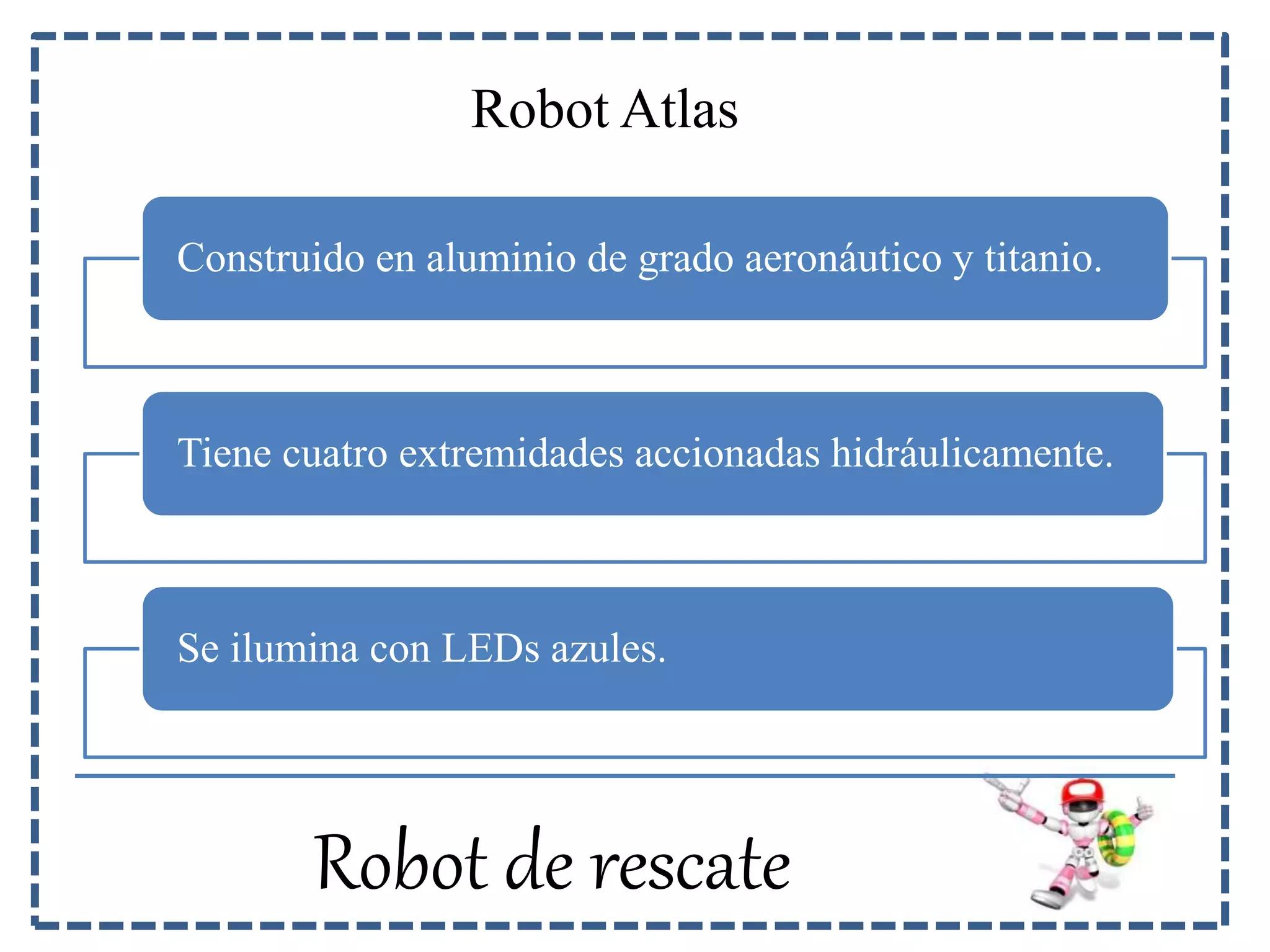 Robot Atlas 
Construido en aluminio de grado aeronáutico y titanio. 
Tiene cuatro extremidades accionadas hidráulicamente. 
Se ilumina con LEDs azules. 
Robot de rescate 
 