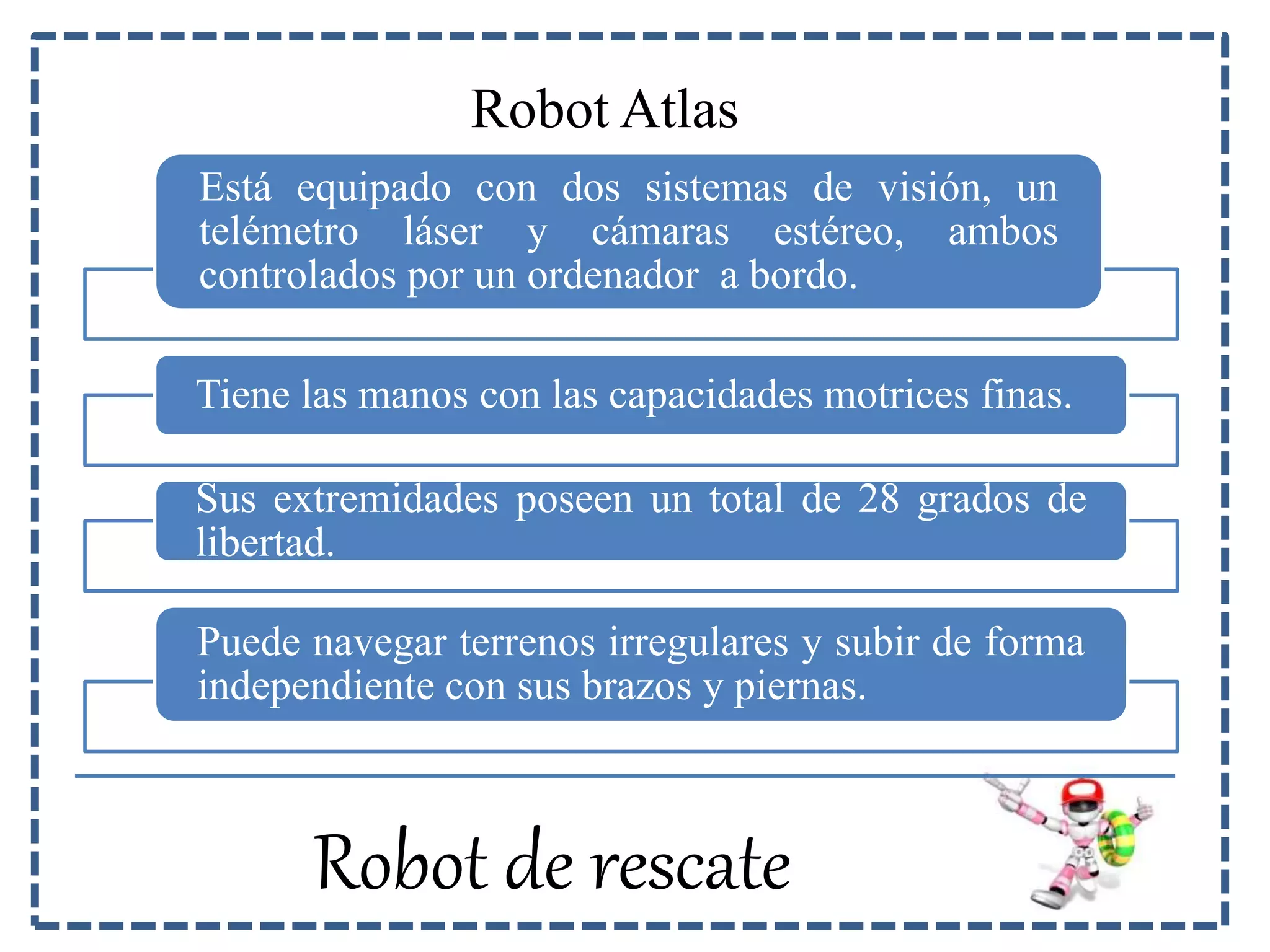 Robot Atlas 
Está equipado con dos sistemas de visión, un 
telémetro láser y cámaras estéreo, ambos 
controlados por un ordenador a bordo. 
Tiene las manos con las capacidades motrices finas. 
Sus extremidades poseen un total de 28 grados de 
libertad. 
Puede navegar terrenos irregulares y subir de forma 
independiente con sus brazos y piernas. 
Robot de rescate 
 