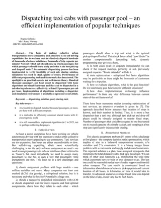 Dispatching taxi cabs with passenger pool – an
efficient implementation of popular techniques
Bogusz Jelinski
Mo i Rana, Norway
ORCID: 0000-0002-8018-4908
Abstract— The focus of making collective urban
transportation more competitive and attractive is on self-driving
capabilities. But do we have tools to effectively dispatch hundreds
of thousands of cabs or minibuses, thousands of trip requests per
minute? Not only which cab should pick up which passenger, but
which passengers should share a trip and what is the best pick-up
and drop-off order? An automatic dispatching process has been
implemented to verify feasibility of such cab sharing solution,
simulation was used to check quality of routes. Performance of
different programming tools and frameworks has been tested. The
spotlight is on practical aspects, not well-known theory. Hundred
thousand passengers per hour could be dispatched with basic
algorithms and simple hardware and they can be dispatched in a
cab sharing scheme very effectively, at least 15 passengers per cab
per hour. Implementation of algorithms including a dispatcher
and simulation environment is available as open source on Github.
Keywords — dispatching, minibus, pool, sharing, taxi,
Key take-aways —
• it is feasible to dispatch hundred thousand passengers, or more,
per hour with a desktop computer.
• it is realizable to efficiently construct shared routes with 4+
passengers (a pool).
• it is still reasonable to implement algorithms in C in 2023, not
in garbage-collecting languages.
I. INTRODUCTION
At least a dozen companies have been working on vehicle
autonomous driving with the intention to make urban collective
transportation more appealing to car commuters. Taxi services
are too expensive, line buses are either uncomfortable or slow.
But self-driving capability, albeit most scientifically
challenging, is not the only software component we need – we
need to assign passengers to cabs or minibuses (later referred to
as ‘buses’), but most importantly we need to assign many
passengers to one bus in such a way that passengers’ time
expectations are met. This leads us to a few challenges and
questions:
1) classic assignment problem with huge models – one
million variables and more. Many companies use least cost
method (LCM, aka greedy), a suboptimal solution, but is it
necessary and what is the cost? Potentially a huge one.
2) should a request be dispatched immediately with LCM
or should dispatcher wait for more requests and find optimal
assignments, check how they relate to each other - which
passengers should share a trip and what is the optimal
pickup/drop-off order? This check later called “pool finder” is
another computationally demanding task, dynamic
programming may give us a hand.
3) in both cases (wait or dispatch immediately) we can
check if the request matches, perfectly or not, previously
assigned requests. “Route extender” will do it.
4) meta optimization – suboptimal but faster algorithms
may be preferable as there might be thousands of customers
waiting for a trip plan.
5) how to evaluate algorithms, what is the goal function?
Do we need many goal functions for different situations?
6) how does implementation technology influence
performance? Is there any vital difference between current
state-of-the-art frameworks?
There have been numerous studies covering optimization of
taxi services, an extensive overview is given by [7]. The
approach described below assumes that location of stops is
known, and their number is limited. Thus, it is more a bus
dispatcher than a taxi one, although taxi pick-up and drop-off
places could be virtually assigned to nearby fixed stops.
Number of passengers that could be assigned to one bus turned
out to exceed capacity of a simple taxicab, and stopping at a bus
stop can significantly increase trip sharing.
II. ASSIGNMENT PROBLEM
This classic assignment problem [9] seems to be a challenge
at first glance – the complete decision set is a permutation, which
implies n! size in a balanced transportation scenario, n*n
variables and 2*n constraints. It is a binary integer linear
problem with a cost matrix and supply and demand constraints.
The expected solution is a plan, buses assigned to requests, that
minimizes the total distance/cost to pick up a passenger. We can
think of other goal functions e.g. minimizing the total time
which customers have to wait or total distance to go. The last
one could be reasonable under heavy load to support multimodal
urban transport. The cost matrix is constructed based on
information about distances between pick-up points and current
location of all buses, in kilometres or time it would take to
transfer. In advanced scenarios average travel time can depend
on the time of day, it can vary due to rush hours.
 