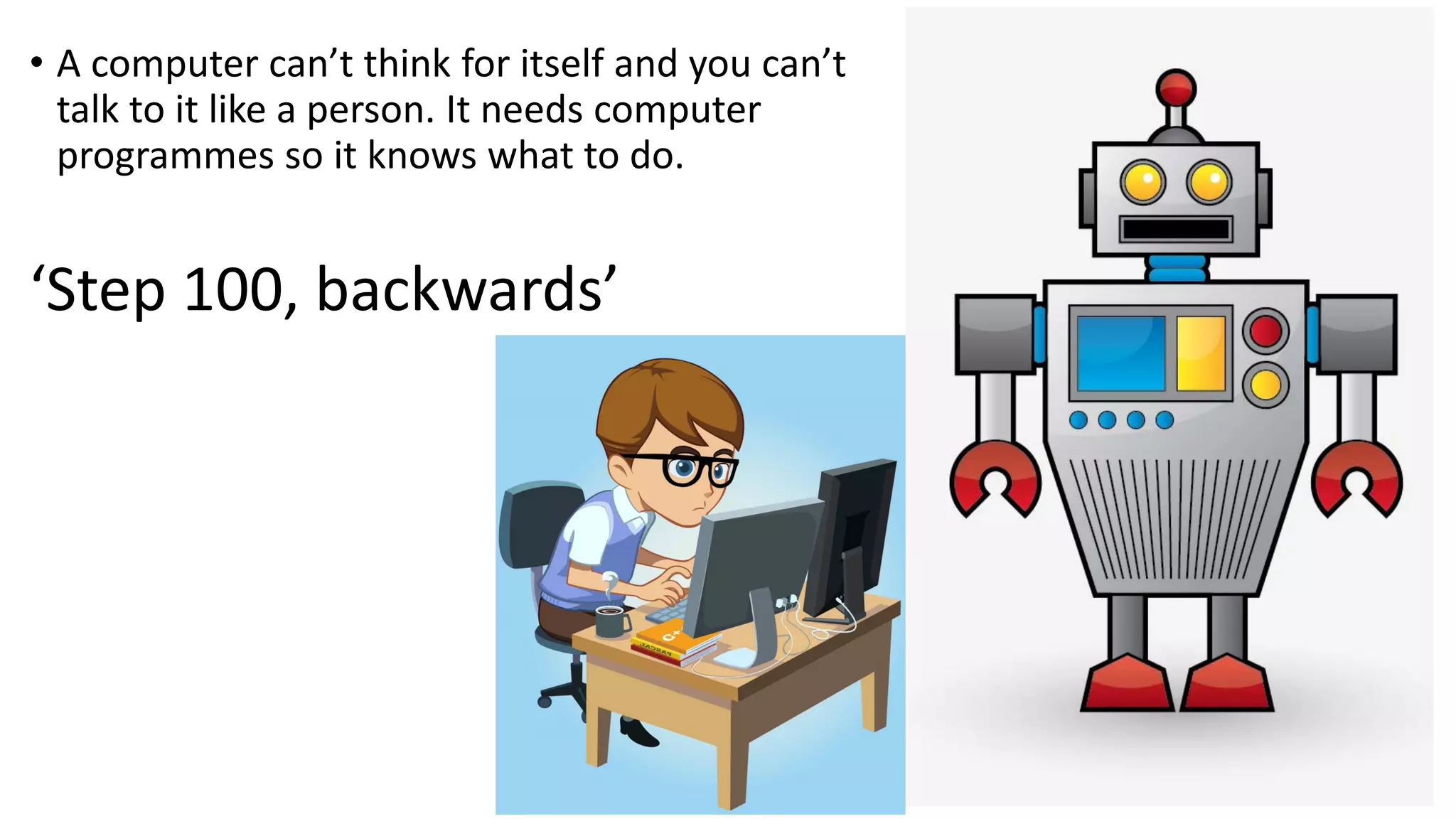 • A computer can’t think for itself and you can’t talk to it like a person. It needs computer programmes so it knows what to do. ‘Step 100, backwards’ 