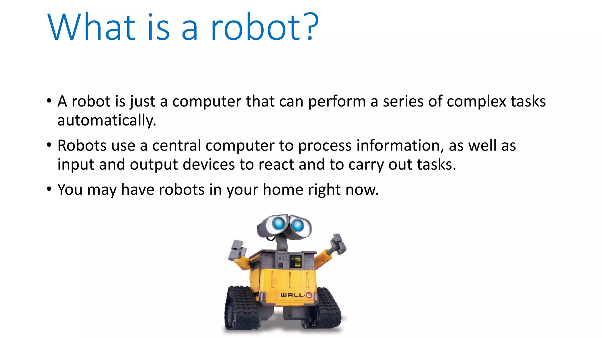 What is a robot? • A robot is just a computer that can perform a series of complex tasks automatically. • Robots use a central computer to process information, as well as input and output devices to react and to carry out tasks. • You may have robots in your home right now. 