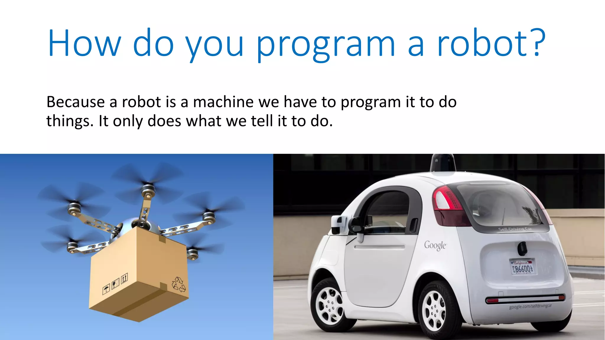 Because a robot is a machine we have to program it to do things. It only does what we tell it to do. How do you program a robot? 