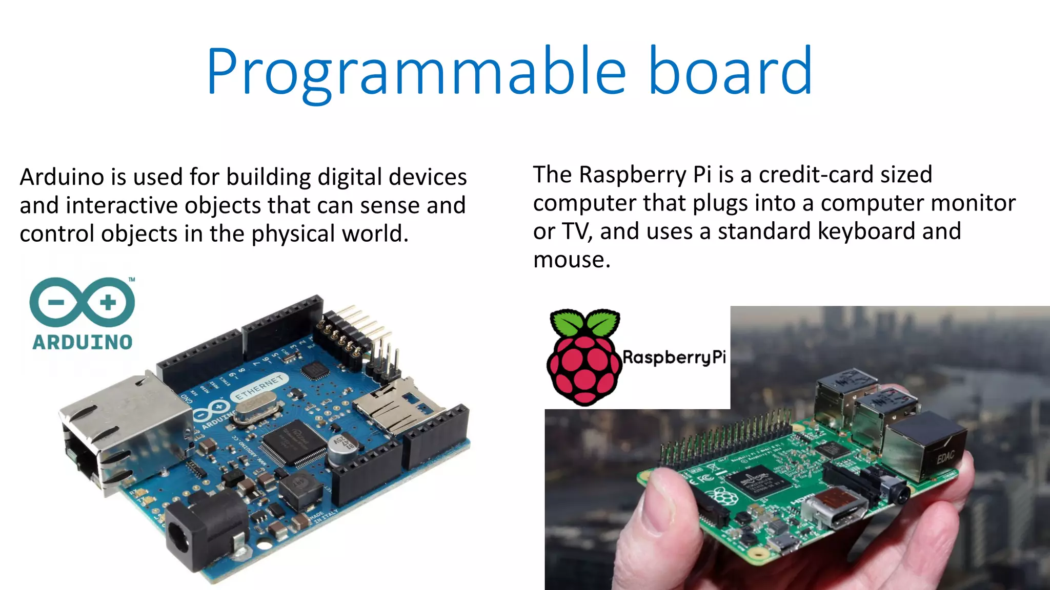Programmable board Arduino is used for building digital devices and interactive objects that can sense and control objects in the physical world. The Raspberry Pi is a credit-card sized computer that plugs into a computer monitor or TV, and uses a standard keyboard and mouse. 