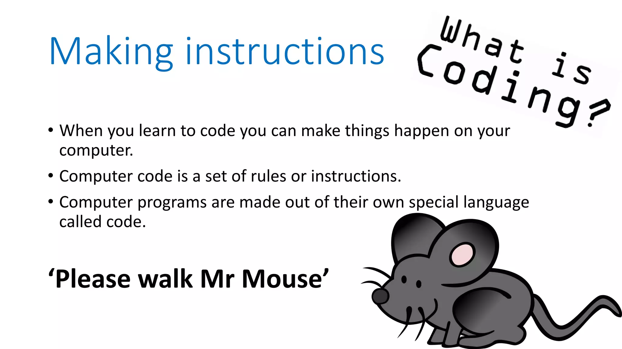 Making instructions • When you learn to code you can make things happen on your computer. • Computer code is a set of rules or instructions. • Computer programs are made out of their own special language called code. ‘Please walk Mr Mouse’ 
