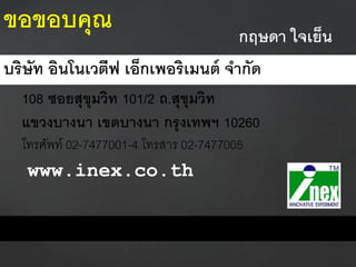 กฤษดา ใจเย็น
บริษัท อินโนเวตีฟ เอ็กเพอริเมนต์ จากัด
108 ซอยสุขุมวิท 101/2 ถ.สุขุมวิท
แขวงบางนา เขตบางนา กรุงเทพฯ 10260
โทรศัพท์ 02-7477001-4 โทรสาร 02-7477005
www.inex.co.th
ขอขอบคุณ
 