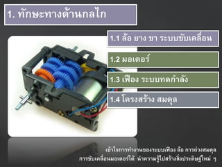 1. ทักษะทำงด้ำนกลไก
1.1 ล้อ ยำง ขำ ระบบขับเคลื่อน
1.3 เฟือง ระบบทดกำลัง
1.4 โครงสร้ำง สมดุล
1.2 มอเตอร์
เข้ำใจกำรทำงำนของระบบเฟือง ล้อ กำรถ่วงสมดุล
กำรขับเคลื่อนมอเตอร์ได้ นำควำมรู้ไปสร้ำงสิ่งประดิษฐ์ใหม่ ๆ
 