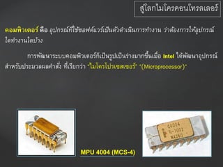 คอมพิวเตอร์ คือ อุปกรณ์ที่ใช้ซอฟต์แวร์เป็นตัวดำเนินกำรทำงำน ว่ำต้องกำรให้อุปกรณ์
ใดทำงำนใดบ้ำง
การพัฒนาระบบคอมพิวเตอร์ก็เป็นรูปเป็นร่างมากขึ้นเมื่อ Intel ได้พัฒนาอุปกรณ์
สาหรับประมวลผลคาสั่ง ที่เรียกว่า “ไมโครโปรเซสเซอร์” "(Microprocessor)"
MPU 4004 (MCS-4)
สู่โลกไมโครคอนโทรลเลอร์
 