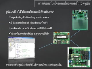 รูปแบบที่ 1 ใช้ไมโครคอนโทรลเลอร์มีตัวแปลภาษา
• โมดูลสาเร็จรูป ไม่ต้องพึ่งอุปกรณ์ภายนอก
• มี อินเตอร์พรีตเตอร์ (ตัวแปลภาษาในตัว)
• ซอฟต์แวร์ภาษาเบสิกเขียนง่าย มีให้ใช้งานฟรี
• ใช้เวลาในการเรียนรู้น้อย พัฒนางานได้เร็ว
ราคาค่อนข้างสูงเมือเทียบกับไมโครคอนโทรลเลอร์ตระกูลอื่น
การพัฒนาไมโครคอนโทรลเลอร์ในปัจจุบัน
 