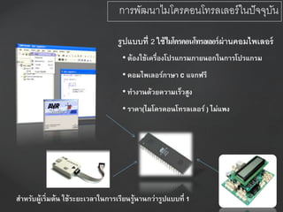 รูปแบบที่ 2 ใช้ไมโครคอนโทรลเลอร์ผ่านคอมไพเลอร์
• ต้องใช้เครื่องโปรแกรมภายนอกในการโปรแกรม
• คอมไพเลอร์ภาษา C แจกฟรี
• ทางานด้วยความเร็วสูง
• ราคา(ไมโครคอนโทรลเลอร์ ) ไม่แพง
สาหรับผู้เริ่มต้น ใช้ระยะเวลาในการเรียนรู้นานกว่ารูปแบบที่ 1
การพัฒนาไมโครคอนโทรลเลอร์ในปัจจุบัน
 