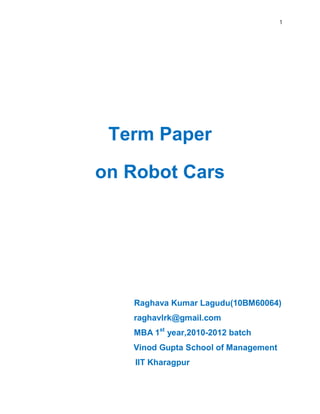 1
Term Paper
on Robot Cars
Raghava Kumar Lagudu(10BM60064)
raghavlrk@gmail.com
MBA 1st
year,2010-2012 batch
Vinod Gupta School of Management
IIT Kharagpur
 