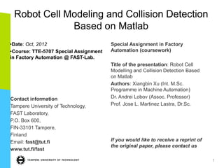 Robot Cell Modeling and Collision Detection
             Based on Matlab
•Date: Oct, 2012                       Special Assignment in Factory
•Course: TTE-5707 Special Assignment   Automation (coursework)
in Factory Automation @ FAST-Lab.
                                       Title of the presentation: Robot Cell
                                       Modelling and Collision Detection Based
                                       on Matlab
                                       Authors: Xiangbin Xu (Int. M.Sc.
                                       Programme in Machine Automation)
Contact information                    Dr. Andrei Lobov (Assoc. Professor)
Tampere University of Technology,      Prof. Jose L. Martinez Lastra, Dr.Sc.
FAST Laboratory,
P.O. Box 600,
FIN-33101 Tampere,
Finland
Email: fast@tut.fi                     If you would like to receive a reprint of
                                       the original paper, please contact us
www.tut.fi/fast

                                                                                   1
 
