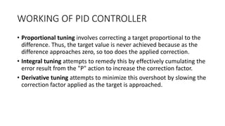 WORKING OF PID CONTROLLER
• Proportional tuning involves correcting a target proportional to the
difference. Thus, the target value is never achieved because as the
difference approaches zero, so too does the applied correction.
• Integral tuning attempts to remedy this by effectively cumulating the
error result from the "P" action to increase the correction factor.
• Derivative tuning attempts to minimize this overshoot by slowing the
correction factor applied as the target is approached.
 