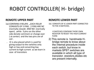 ROBOT CONTROLLER( H- bridge) REMOTE UPPER PART 1a) CONTAINS 4 RELAYS  ,,EACH RELAY CONSISITS OF 5 PINS . 2 PINS ARE NC  (normally closed)  AND NO  (normally open)  ,while  3 pins on the other side denote commom or change over ( at center)  and the two pins are of coil .   .    IC is also placed which is used for giving output to the switches only  high or low and converting low current to high current  as we learn in case  of transistors REMOTE LOWER PART 1b)  CONSISTS OF IC LOWER PART CONNECTED TO THE 4 SWITCHES.         4 SWITCHES CONTAINS THERE OWN RESISTOR TO RESIST THE HIGH CURRENT FLOW.  2) This remote is  handmade H-bridge remote to know about the internal procedure inside each switch, but know in markets SPST switches are available in which all type of transistor ,resistors,diodes etc are present internally. 