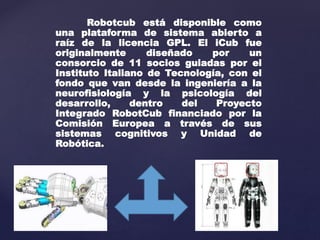 Robotcub está disponible como 
una plataforma de sistema abierto a 
raíz de la licencia GPL. El iCub fue 
originalmente diseñado por un 
consorcio de 11 socios guiadas por el 
Instituto Italiano de Tecnología, con el 
fondo que van desde la ingeniería a la 
neurofisiología y la psicología del 
desarrollo, dentro del Proyecto 
Integrado RobotCub financiado por la 
Comisión Europea a través de sus 
sistemas cognitivos y Unidad de 
Robótica. 
 