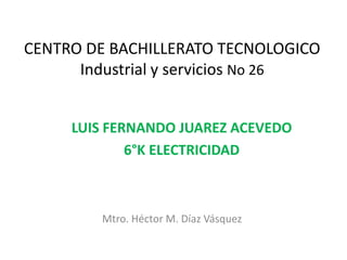 CENTRO DE BACHILLERATO TECNOLOGICO
Industrial y servicios No 26
LUIS FERNANDO JUAREZ ACEVEDO
6°K ELECTRICIDAD
Mtro. Héctor M. Díaz Vásquez
 
