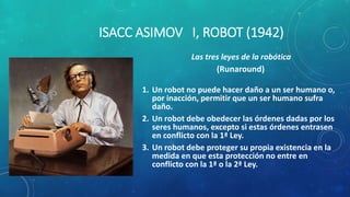 ISACC ASIMOV I, ROBOT (1942)
Las tres leyes de la robótica
(Runaround)
1. Un robot no puede hacer daño a un ser humano o,
por inacción, permitir que un ser humano sufra
daño.
2. Un robot debe obedecer las órdenes dadas por los
seres humanos, excepto si estas órdenes entrasen
en conflicto con la 1ª Ley.
3. Un robot debe proteger su propia existencia en la
medida en que esta protección no entre en
conflicto con la 1ª o la 2ª Ley.
 