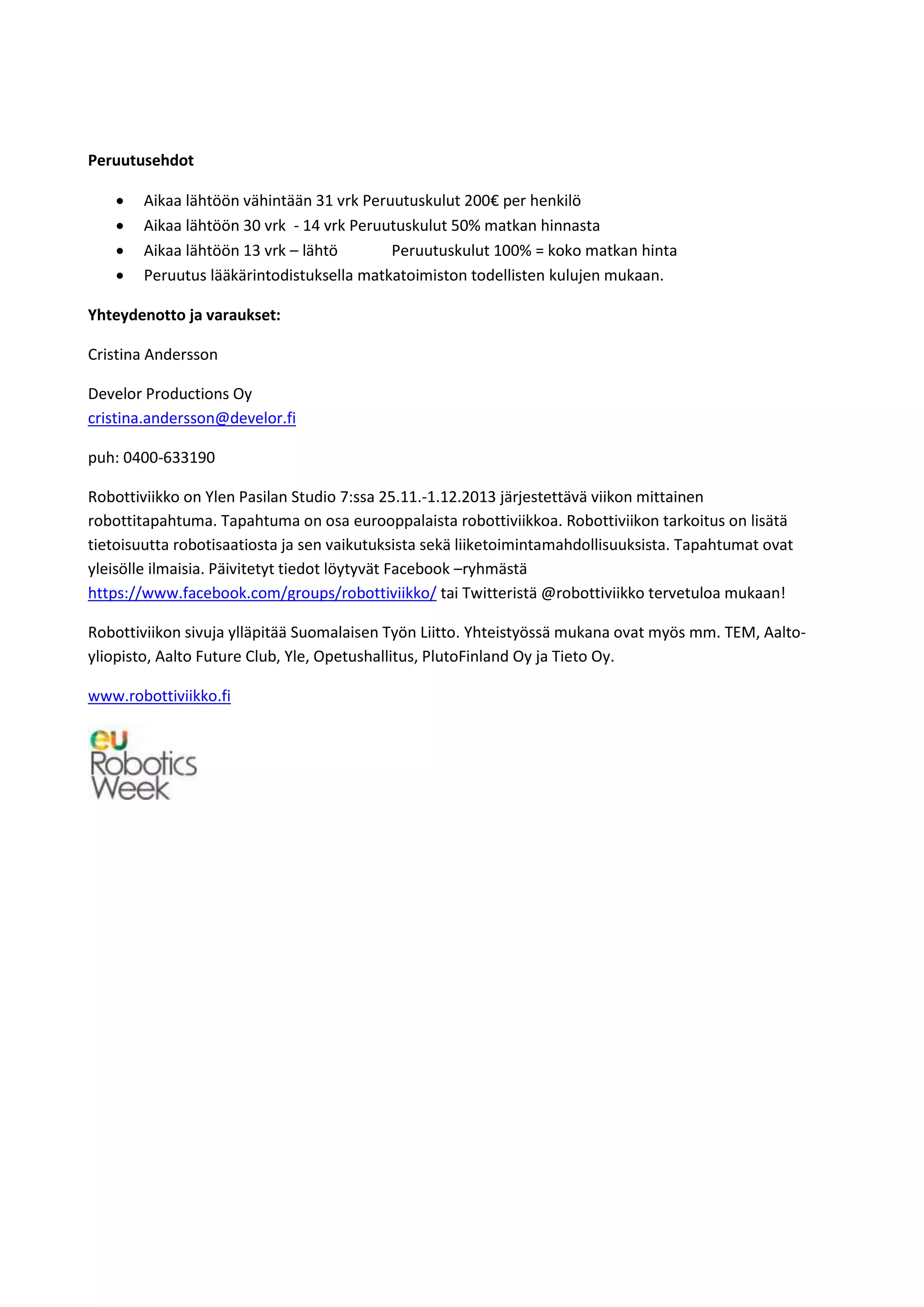 Peruutusehdot
 Aikaa lähtöön vähintään 31 vrk Peruutuskulut 200€ per henkilö
 Aikaa lähtöön 30 vrk - 14 vrk Peruutuskulut 50% matkan hinnasta
 Aikaa lähtöön 13 vrk – lähtö Peruutuskulut 100% = koko matkan hinta
 Peruutus lääkärintodistuksella matkatoimiston todellisten kulujen mukaan.
Yhteydenotto ja varaukset:
Cristina Andersson
Develor Productions Oy
cristina.andersson@develor.fi
puh: 0400-633190
Robottiviikko on Ylen Pasilan Studio 7:ssa 25.11.-1.12.2013 järjestettävä viikon mittainen
robottitapahtuma. Tapahtuma on osa eurooppalaista robottiviikkoa. Robottiviikon tarkoitus on lisätä
tietoisuutta robotisaatiosta ja sen vaikutuksista sekä liiketoimintamahdollisuuksista. Tapahtumat ovat
yleisölle ilmaisia. Päivitetyt tiedot löytyvät Facebook –ryhmästä
https://www.facebook.com/groups/robottiviikko/ tai Twitteristä @robottiviikko tervetuloa mukaan!
Robottiviikon sivuja ylläpitää Suomalaisen Työn Liitto. Yhteistyössä mukana ovat myös mm. TEM, Aalto-
yliopisto, Aalto Future Club, Yle, Opetushallitus, PlutoFinland Oy ja Tieto Oy.
www.robottiviikko.fi
 