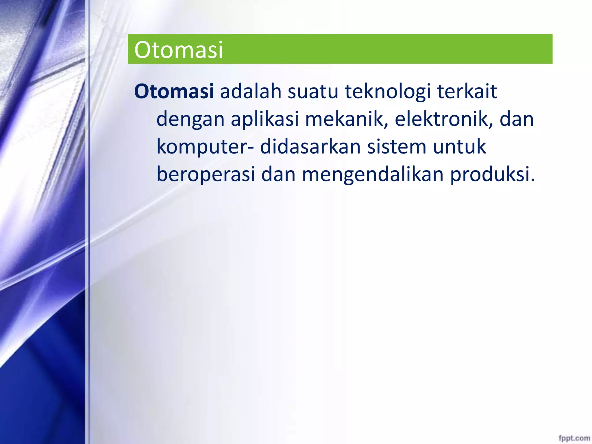 Otomasi
Otomasi adalah suatu teknologi terkait
dengan aplikasi mekanik, elektronik, dan
komputer- didasarkan sistem untuk
beroperasi dan mengendalikan produksi.
 