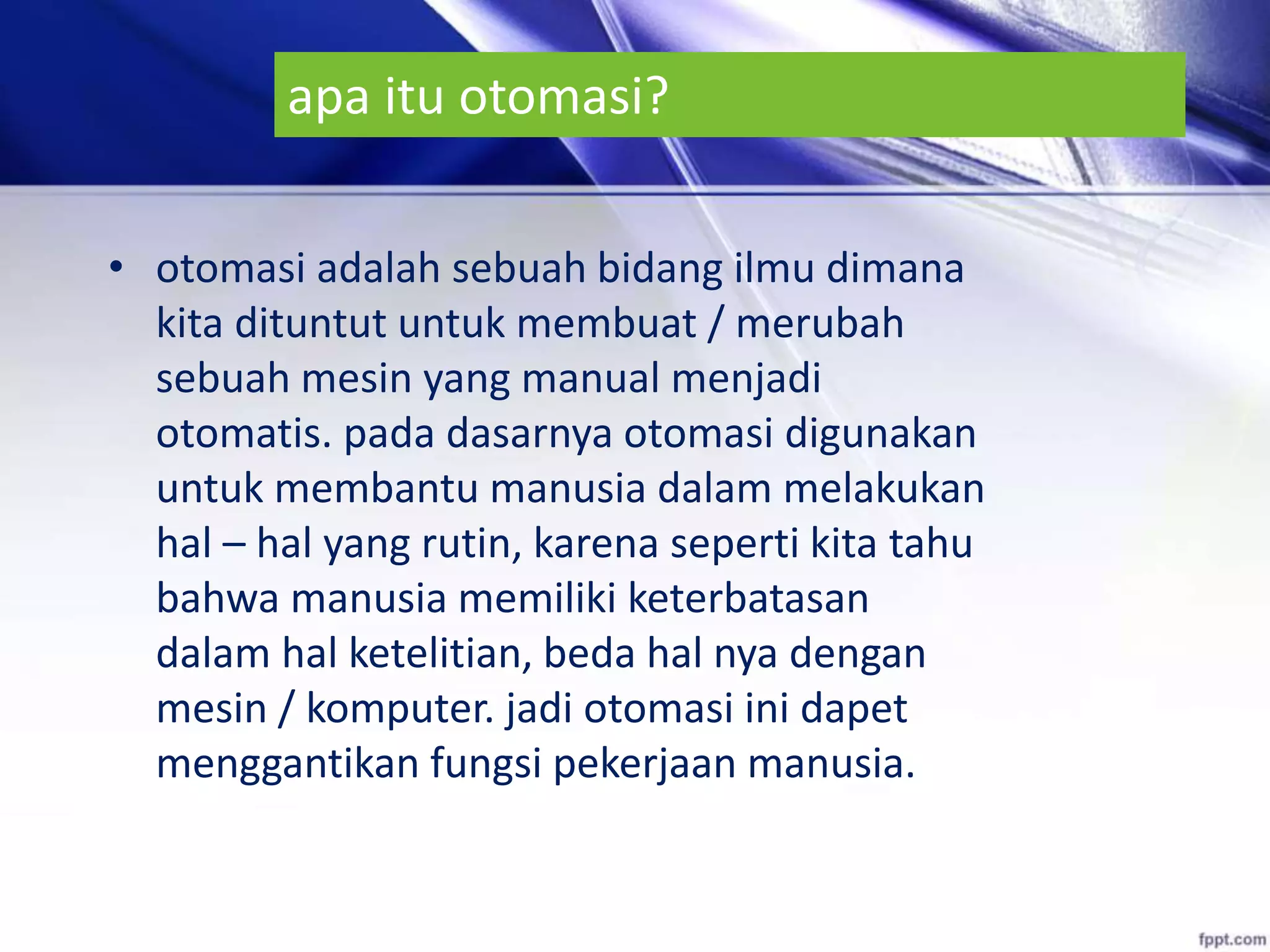 apa itu otomasi?
• otomasi adalah sebuah bidang ilmu dimana
kita dituntut untuk membuat / merubah
sebuah mesin yang manual menjadi
otomatis. pada dasarnya otomasi digunakan
untuk membantu manusia dalam melakukan
hal – hal yang rutin, karena seperti kita tahu
bahwa manusia memiliki keterbatasan
dalam hal ketelitian, beda hal nya dengan
mesin / komputer. jadi otomasi ini dapet
menggantikan fungsi pekerjaan manusia.
 