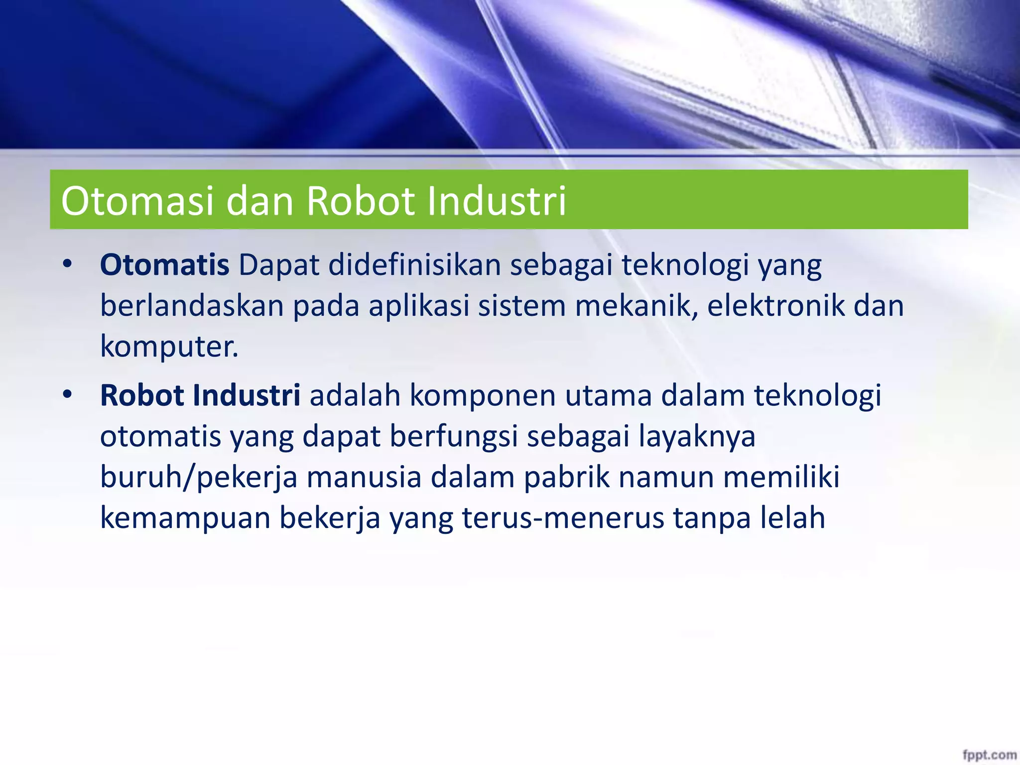 Otomasi dan Robot Industri
• Otomatis Dapat didefinisikan sebagai teknologi yang
berlandaskan pada aplikasi sistem mekanik, elektronik dan
komputer.
• Robot Industri adalah komponen utama dalam teknologi
otomatis yang dapat berfungsi sebagai layaknya
buruh/pekerja manusia dalam pabrik namun memiliki
kemampuan bekerja yang terus-menerus tanpa lelah
 