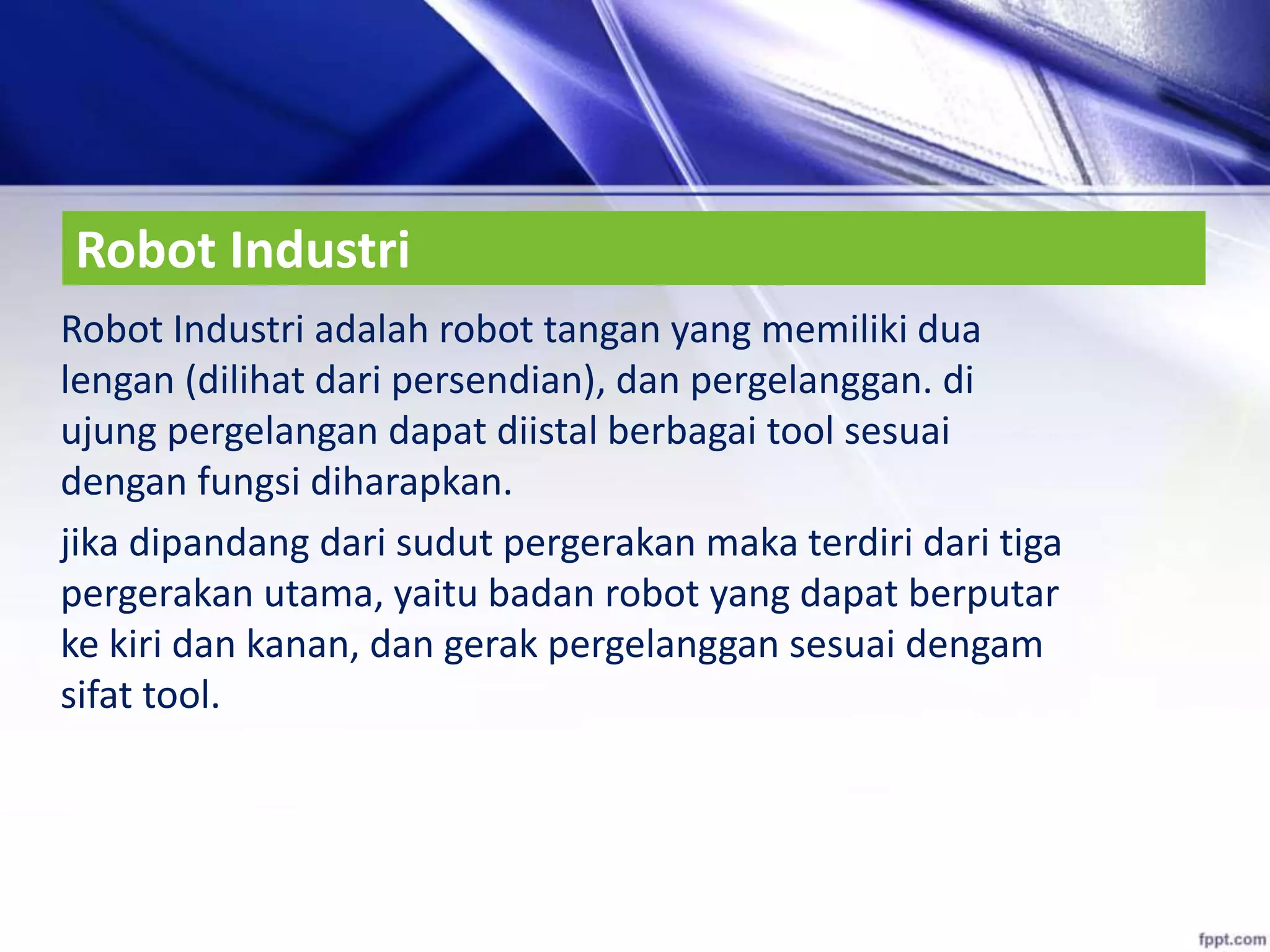 Robot Industri
Robot Industri adalah robot tangan yang memiliki dua
lengan (dilihat dari persendian), dan pergelanggan. di
ujung pergelangan dapat diistal berbagai tool sesuai
dengan fungsi diharapkan.
jika dipandang dari sudut pergerakan maka terdiri dari tiga
pergerakan utama, yaitu badan robot yang dapat berputar
ke kiri dan kanan, dan gerak pergelanggan sesuai dengam
sifat tool.
 