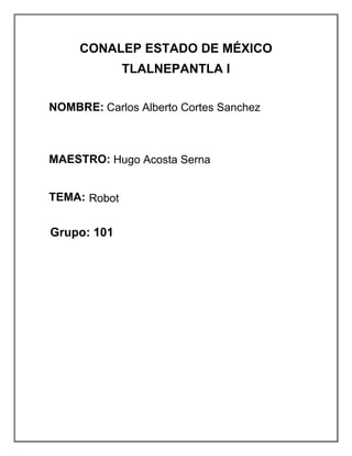 CONALEP ESTADO DE MÉXICO
TLALNEPANTLA I
NOMBRE: VELÁZQUEZ HERNÁNDEZ
AXEL ALEJANDRO
MAESTRO: HUGO ACOSTA SERNA
TEMA: ROBOT
MÓDULO: PROCESAMIENTO DE LA
INFORMACIÓN POR MEDIOS
DIGITALES
GRUPO: 101
NUM. LIST: 38
Carlos Alberto Cortes Sanchez
Hugo Acosta Serna
Robot
Grupo: 101