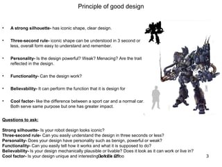 Principle of good design
• A strong silhouette- has iconic shape, clear design.
• Three-second rule- iconic shape can be understood in 3 second or
less, overall form easy to understand and remember.
• Personality- Is the design powerful? Weak? Menacing? Are the trait
reflected in the design.
• Functionality- Can the design work?
• Believability- It can perform the function that it is design for
• Cool factor- like the difference between a sport car and a normal car.
Both serve same purpose but one has greater impact.
Questions to ask:
Strong silhouette- Is your robot design looks iconic?
Three-second rule- Can you easily understand the design in three seconds or less?
Personality- Does your design have personality such as benign, powerful or weak?
Functionality- Can you easily tell how it works and what it is supposed to do?
Believability- Is your design mechanically plausible or livable? Does it look as it can work or live in?
Cool factor- Is your design unique and interesting to look at? 3Goh Ee Choo
 