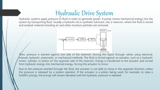 Hydraulic Drive System
Hydraulic systems apply pressure to fluid in order to generate power. A pump moves mechanical energy into the
system by transporting fluid. Usually a hydraulic oil or synthetic lubricant, into a reservoir, where the fluid is stored
and residual material including air and other moisture particles are removed.
Then, pressure is exerted against one side of the reservoir, forcing the liquid through valves using electrical,
manual, hydraulic, pneumatic, or mechanical methods. The fluid is forced against an actuator, such as a hydraulic
motor, cylinder, or piston on the opposite side of the reservoir. Energy is transferred to the actuator and turned
from hydraulic energy into mechanical energy, forcing the actuator to move.
Due to the pressure exerted through the fluid, the actuator is not able to move in the opposite direction unless
the pressure is released by a system operator. If the actuator is a piston being used, for example, to raise a
forklift’s prongs, the prongs will remain elevated until the hydraulic pressure is released.
 