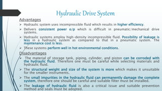 Hydraulic Drive System
Advantages
 Hydraulic system uses incompressible fluid which results in higher efficiency.
 Delivers consistent power o/p which is difficult in pneumatic/mechanical drive
systems.
 Hydraulic systems employ high-density incompressible fluid. Possibility of leakage is
less in a hydraulic system as compared to that in a pneumatic system. The
maintenance cost is less.
 These systems perform well in hot environmental conditions.
Disadvantages
 The material of storage tank, piping, cylinder, and piston can be corroded with
the hydraulic fluid. Therefore one must be careful while selecting materials and
hydraulic fluid.
 The structural weight and size of the system is more which makes it unsuitable
for the smaller instruments.
 The small impurities in the hydraulic fluid can permanently damage the complete
system, therefore one should be careful and suitable filter must be installed.
 The leakage of hydraulic fluid is also a critical issue and suitable prevention
method and seals must be adopted.
 