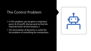 The Control Problem
• In This problem, we are given a trajectory
point, ϴ, Ӫ and ϴ. And we wish to find the
required vector of joint torques, τ.
• This formulation of dynamics is useful for
the problem of controlling the manipulator.
 