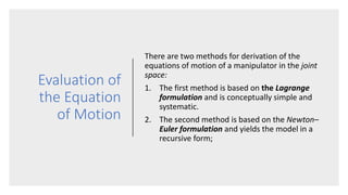 Evaluation of
the Equation
of Motion
There are two methods for derivation of the
equations of motion of a manipulator in the joint
space:
1. The first method is based on the Lagrange
formulation and is conceptually simple and
systematic.
2. The second method is based on the Newton–
Euler formulation and yields the model in a
recursive form;
 