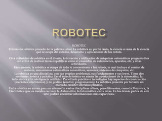 ROBOTEC
El término robótica procede de la palabra robot. La robótica es, por lo tanto, la ciencia o rama de la ciencia
que se ocupa del estudio, desarrollo y aplicaciones de los robots.
Otra definición de robótica es el diseño, fabricación y utilización de máquinas automáticas programables
con el fin de realizar tareas repetitivas como el ensamble de automóviles, aparatos, etc. y otras
actividades.
Básicamente, la robótica se ocupa de todo lo concerniente a los robots, lo cual incluye el control de
motores, mecanismos automáticos neumáticos, sensores, sistemas de cómputos, etc.
La robótica es una disciplina, con sus propios problemas, sus fundamentos y sus leyes. Tiene dos
vertientes: teórica y práctica. En el aspecto teórico se aúnan las aportaciones de la automática, la
informática y la inteligencia artificial. Por el lado práctico o tecnológico hay aspectos de construcción
(mecánica, electrónica), y de gestión (control, programación). La robótica presenta por lo tanto un
marcado carácter interdisciplinario.
En la robótica se aúnan para un mismo fin varias disciplinas afines, pero diferentes, como la Mecánica, la
Electrónica (que es nuestra carrera), la Automática, la Informática, entre otras. En las demás partes de este
sete podrán encontrar informaciones más especificas.
 