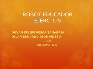 ROBOT EDUCADOR
EJERC.1-5
DUVAN FELIPE PESCA SANABRIA
DILAN EDUARDO RIOS PRIETO
904
INFORMATICA
 