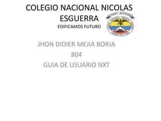 COLEGIO NACIONAL NICOLAS 
ESGUERRA 
EDIFICAMOS FUTURO 
JHON DIDIER MEJIA BORJA 
804 
GUIA DE USUARIO NXT 
 